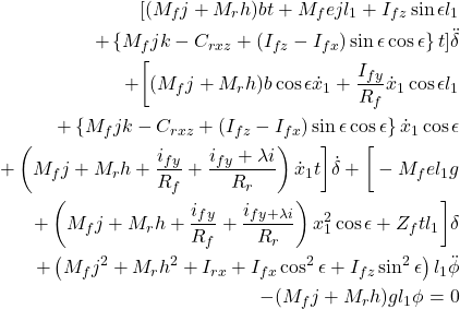 \begin{eqnarray*}\nonumber \begin{aligned} [(M_{f}j + M_{r}h)b t + M_{f} e j l_1 + I_{fz} \sin \epsilon l_1 \\ + \left\{M_{f}j k - C_{rxz} + (I_{fz} - I_{fx}) \sin \epsilon \cos \epsilon \right\} t ] \ddot{\delta} \\ + \bigg[(M_{f}j + M_{r}h) b \cos \epsilon \dot{x}_1 + \frac{I_{fy}}{R_f} \dot{x}_1 \cos \epsilon l_1 \\ + \left\{M_{f}j k - C_{rxz} + (I_{fz} - I_{fx}) \sin \epsilon \cos \epsilon \right\} \dot{x}_1 \cos \epsilon \\ + \left(M_{f}j + M_{r}h + \frac{i_{fy}}{R_f} + \frac{i_{fy} + \lambda i}{R_r}\right) \dot{x}_1 t \bigg] \dot{\delta} + \bigg[-M_{f} e l_1 g \\ + \left(M_{f}j + M_{r}h + \frac{i_{fy}}{R_f} + \frac{i_{fy + \lambda i}}{R_r}\right) x_1^2 \cos \epsilon + Z_f t l_1 \bigg] \delta \\ + \left(M_{f} j^2 + M_{r} h^2 + I_{rx} + I_{fx} \cos^2 \epsilon + I_{fz} \sin^2 \epsilon \right) l_1 \ddot{\phi} \\ - (M_{f} j + M_{r} h) g l_1 \phi = 0 \end{aligned} \end{eqnarray*}