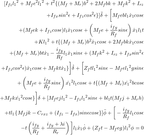 \begin{eqnarray*}\nonumber \begin{aligned} [I_{fz} {l_1}^2 + M_f e^2 {l_1}^2 + t^2 \{(M_f + M_r)b^2 + 2 M_f bk + M_fk^2 + I_{rz}\\ + I_{fx} sin^2 \epsilon + I_{fz} cos^2 \epsilon\}]\ddot{\delta} + \bigg[ M_f ebl_1 \dot{x}_1 cos \epsilon \\ + (M_f ek + I_{fz} cos \epsilon)l_1 \dot{x}_1 cos\epsilon + \left(M_fe + \frac{i_{fy}}{R_f} sin \epsilon \right)\dot{x}_1 l_1 t \\ + K {l_1}^2 + t\{(M_f + M_r)b^2 \dot{x}_1 cos\epsilon + 2 M_f bk \dot{x}_1 cos\epsilon \\ + (M_f + M_r)bt \dot{x}_1 - \frac{i_{fy}}{R_f}l_1 \dot{x}_1 sin \epsilon + (M_f k^2 + I_{rz} + I_{fx} sin^2 \epsilon \\ + I_{fz} cos^2 \epsilon)\dot{x}_1 cos\epsilon + M_f kt \dot{x}_1 \}\bigg]\dot{\delta} + \bigg[Z_f t {l_1}^2 sin\epsilon - M_f e{l_1}^2 g sin\epsilon \\ +\left(M_f e + \frac{i_{fy}}{R_f} sin \epsilon \right)\dot{x_1}^2 l_1 cos\epsilon + t \{(M_f + M_r)\dot{x_1}^2 b cos \epsilon \\ + M_f k \dot{x_1}^2 cos \epsilon \}\bigg]\delta + [M_f ej {l_1}^2 - I_{fz} {l_1}^2 sin\epsilon + b l_1 t(M_f j + M_r h) \\ + tl_1 \{M_f jk - C_{rxz} + (I_{fz} - I_{fx})sin\epsilon cos\epsilon \}] \ddot{\phi} + \bigg[- \frac{i_{fy}}{R_f} l_1 cos \epsilon \\ - t \left(\frac{i_{fy}}{R_f} + \frac{i_{fy} + \lambda i}{R_r}\right)\bigg]l_1\dot{x}_1 \dot{\phi} + (Z_f t - M_f eg){l_1}^2 \phi = 0 \end{aligned} \end{eqnarray*}