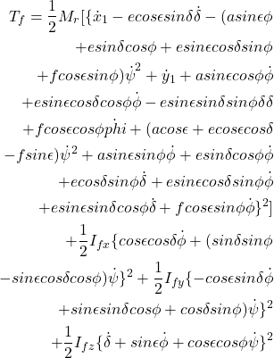 \begin{eqnarray*} \begin{aligned} T_f = \frac{1}{2}M_r[\{\dot{x}_1 - ecos \epsilon sin \delta \dot{\delta} - (a sin\epsilon \phi \\ + e sin \delta cos \phi + e sin \epsilon cos \delta sin \phi \\ + f cos \epsilon sin\phi)\dot{\psi}}^2 + {\dot{y}_1 + a sin \epsilon cos \phi \dot{\phi}\\ + e sin \epsilon cos \delta cos \phi \dot{\phi} - e sin \epsilon sin \delta sin \phi \delta{\delta}\\ + f cos \epsilon cos \phi \dot{phi} + (a cos \epsilon + e cos \epsilon cos \delta\\ - f sin \epsilon) \dot{\psi}^2} + {a sin \epsilon sin \phi \dot{\phi} + e sin \delta cos \phi \dot{\phi}\\ + e cos \delta sin \phi \dot{\delta} + e sin \epsilon cos \delta sin \phi \dot{\phi}\\ + e sin\epsilon sin\delta cos\phi \dot{\delta} + f cos\epsilon sin\phi \dot{\phi}\}^2]\\ + \frac{1}{2}I_{fx}\{cos\epsilon cos \delta \dot{\phi} + (sin\delta sin\phi\\ - sin\epsilon cos\delta cos\phi)\dot{\psi}\}^2 + \frac{1}{2}I_{fy}\{-cos\epsilon sin \delta \dot{\phi}\\ + sin\epsilon sin\delta cos\phi + cos\delta sin\phi)\dot{\psi}\}^2\\ + \frac{1}{2} I_{fz}\{\dot{\delta} + sin \epsilon \dot{\phi} + cos\epsilon cos\phi \dot{\psi}\}^2 \end{aligned} \end{eqnarray*}